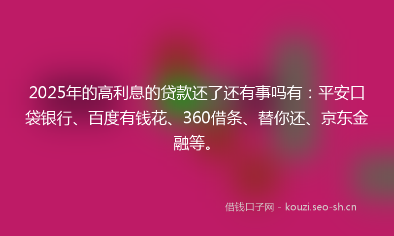 2025年的高利息的贷款还了还有事吗有：平安口袋银行、百度有钱花、360借条、替你还、京东金融等。