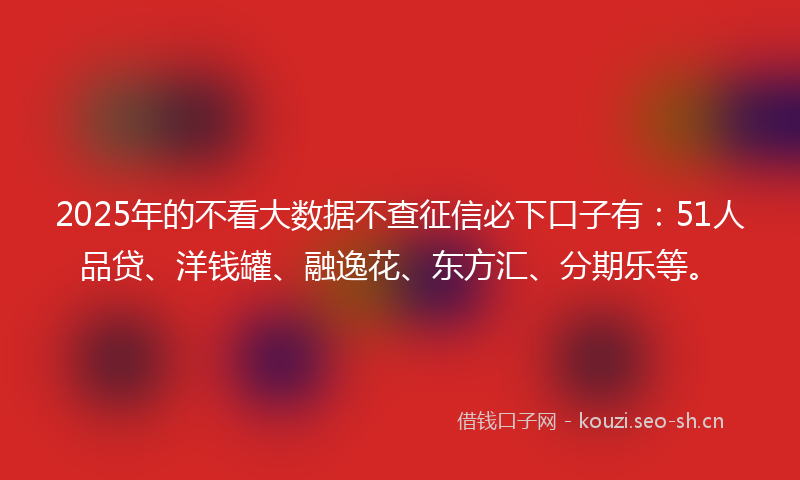2025年的不看大数据不查征信必下口子有：51人品贷、洋钱罐、融逸花、东方汇、分期乐等。