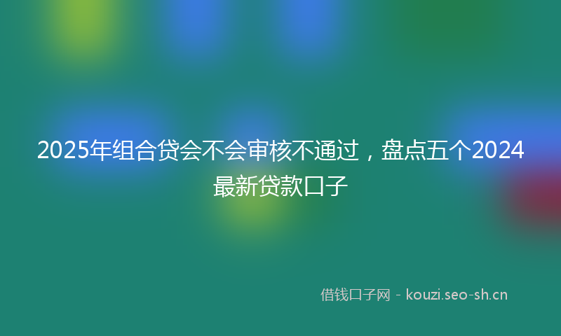 2025年组合贷会不会审核不通过，盘点五个2024最新贷款口子