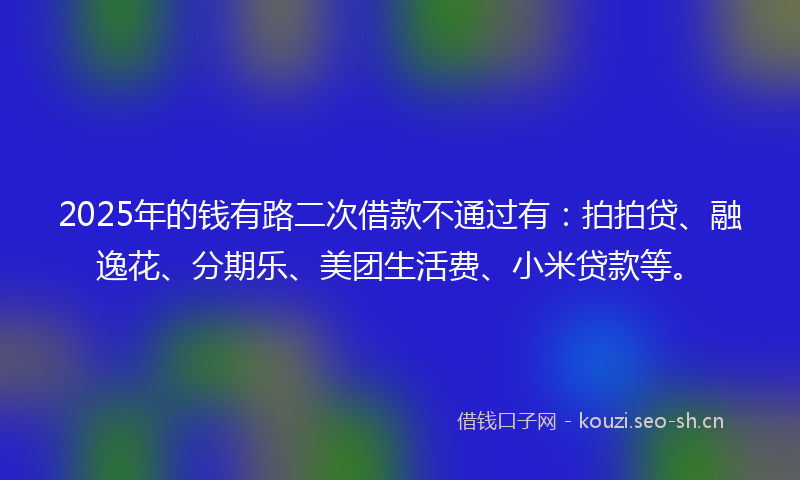 2025年的钱有路二次借款不通过有：拍拍贷、融逸花、分期乐、美团生活费、小米贷款等。