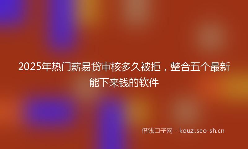2025年热门薪易贷审核多久被拒，整合五个最新能下来钱的软件