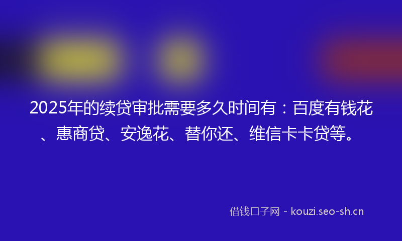 2025年的续贷审批需要多久时间有：百度有钱花、惠商贷、安逸花、替你还、维信卡卡贷等。