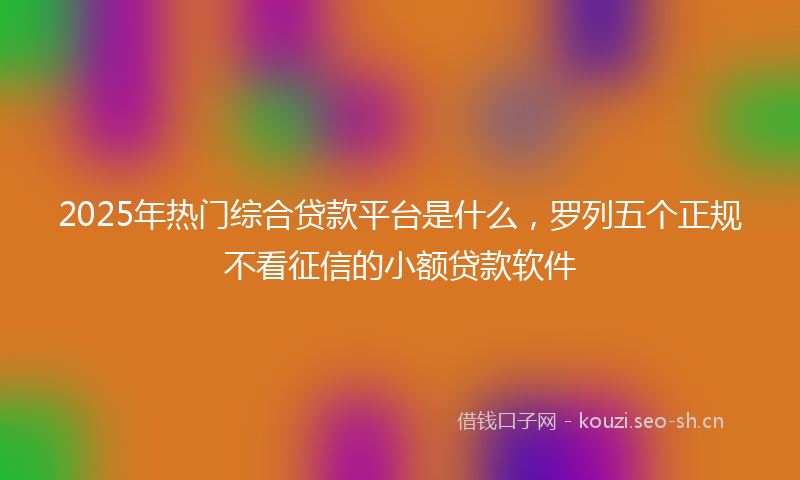 2025年热门综合贷款平台是什么，罗列五个正规不看征信的小额贷款软件
