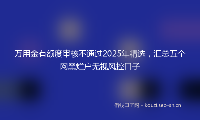万用金有额度审核不通过2025年精选,汇总五个网黑烂户无视风控口子