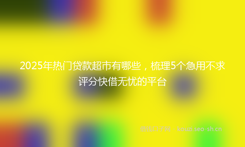 2025年热门贷款超市有哪些,梳理5个急用不求评分快借无忧的平台