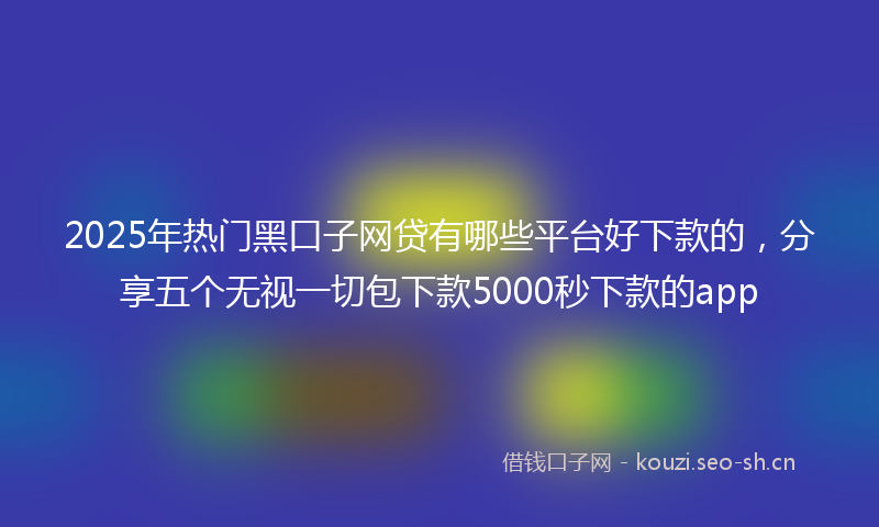 2025年热门黑口子网贷有哪些平台好下款的，分享五个无视一切包下款5000秒下款的app