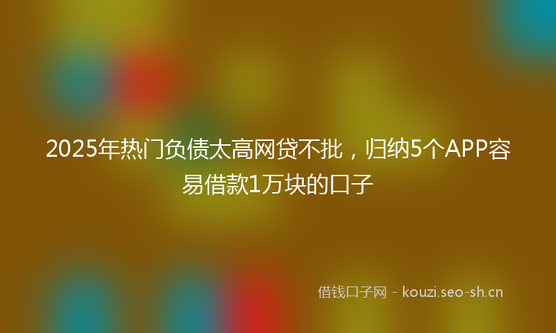 2025年热门负债太高网贷不批，归纳5个APP容易借款1万块的口子
