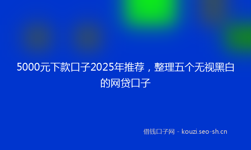 5000元下款口子2025年推荐,整理五个无视黑白的网贷口子