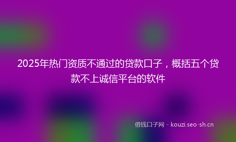 2025年热门资质不通过的贷款口子，概括五个贷款不上诚信平台的软件