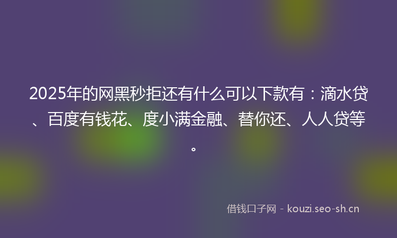 2025年的网黑秒拒还有什么可以下款有：滴水贷、百度有钱花、度小满金融、替你还、人人贷等。