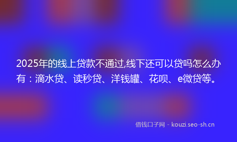 2025年的线上贷款不通过,线下还可以贷吗怎么办有：滴水贷、读秒贷、洋钱罐、花呗、e微贷等。