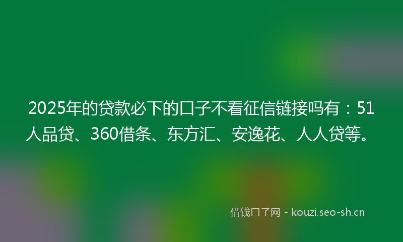 2025年的贷款必下的口子不看征信链接吗有：51人品贷、360借条、东方汇、安逸花、人人贷等。