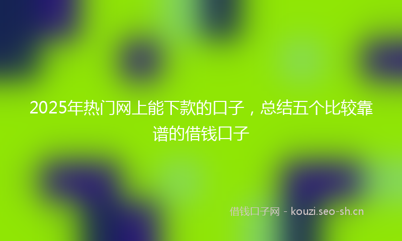 2025年热门网上能下款的口子，总结五个比较靠谱的借钱口子