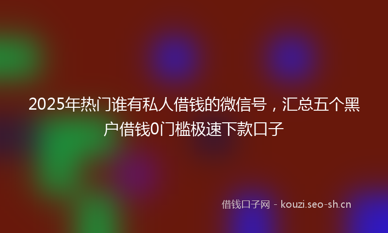2025年热门谁有私人借钱的微信号，汇总五个黑户借钱0门槛极速下款口子
