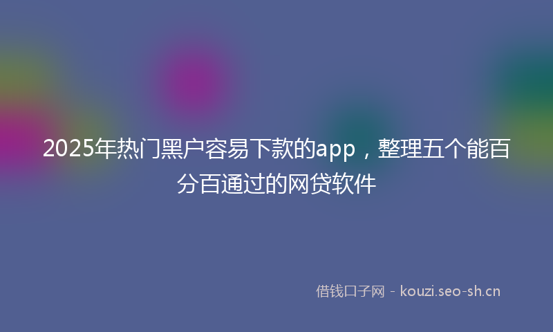 2025年热门黑户容易下款的app，整理五个能百分百通过的网贷软件