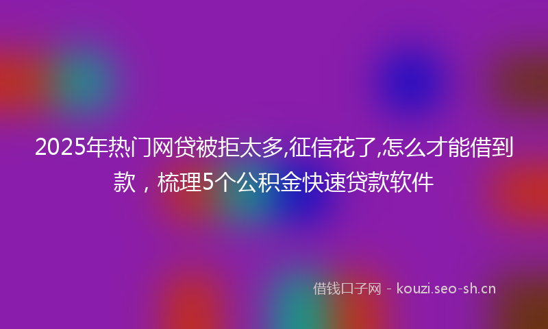 2025年热门网贷被拒太多,征信花了,怎么才能借到款，梳理5个公积金快速贷款软件