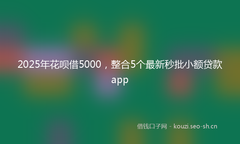 2025年花呗借5000，整合5个最新秒批小额贷款app