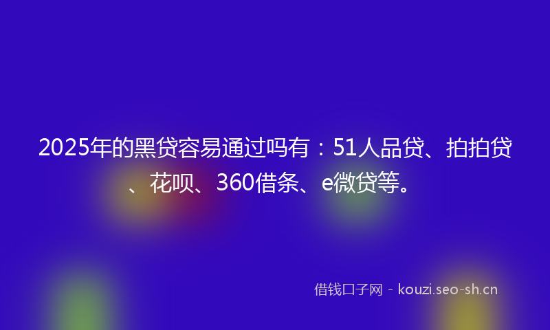 2025年的黑贷容易通过吗有：51人品贷、拍拍贷、花呗、360借条、e微贷等。
