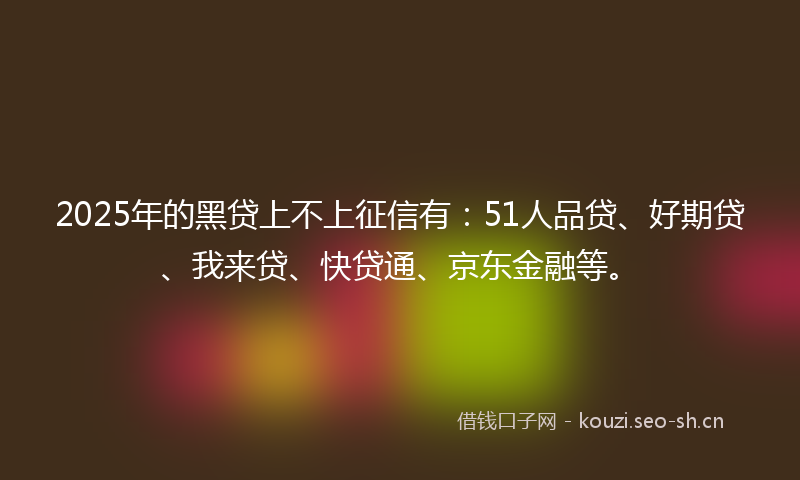 2025年的黑贷上不上征信有：51人品贷、好期贷、我来贷、快贷通、京东金融等。