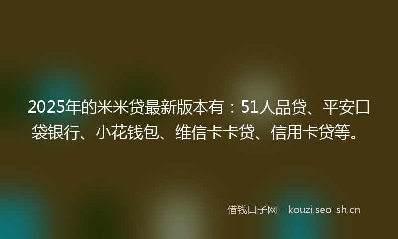 2025年的米米贷最新版本有：51人品贷、平安口袋银行、小花钱包、维信卡卡贷、信用卡贷等。