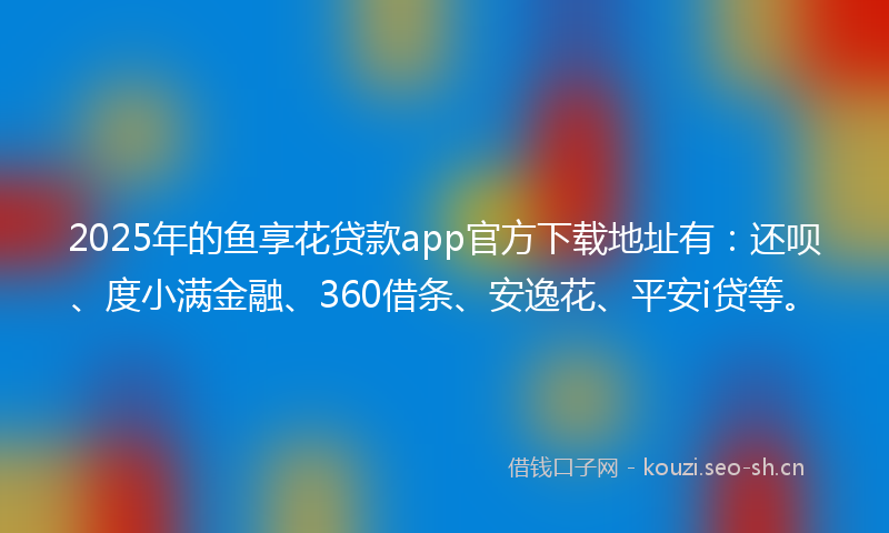 2025年的鱼享花贷款app官方下载地址有：还呗、度小满金融、360借条、安逸花、平安i贷等。