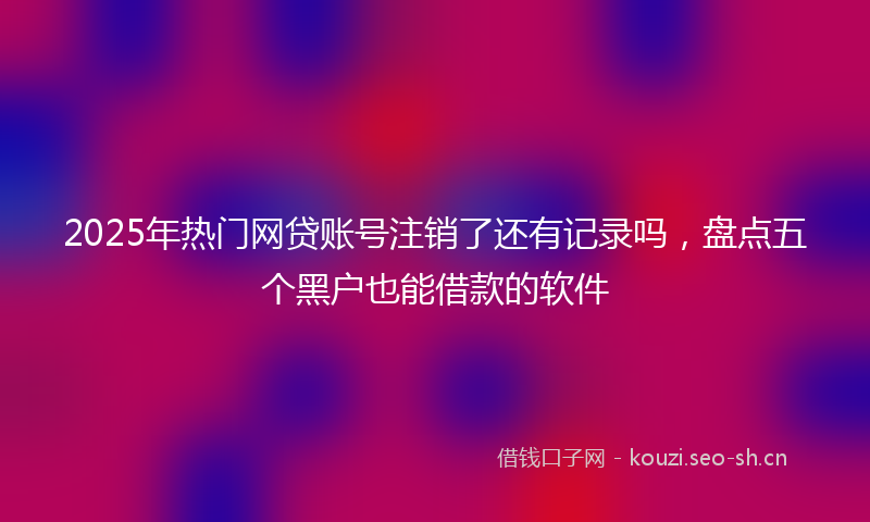 2025年热门网贷账号注销了还有记录吗，盘点五个黑户也能借款的软件