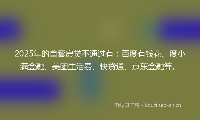 2025年的首套房贷不通过有：百度有钱花、度小满金融、美团生活费、快贷通、京东金融等。