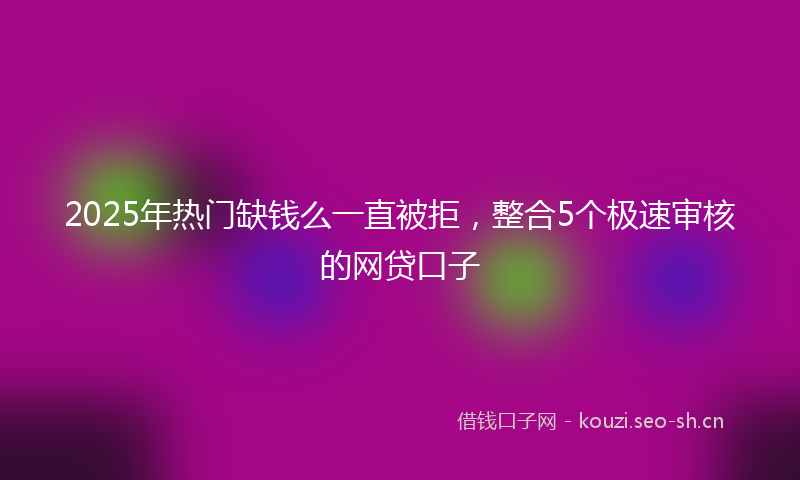 2025年热门缺钱么一直被拒，整合5个极速审核的网贷口子