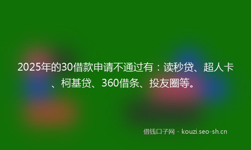 2025年的30借款申请不通过有：读秒贷、超人卡、柯基贷、360借条、投友圈等。