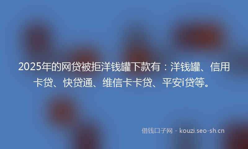 2025年的网贷被拒洋钱罐下款有：洋钱罐、信用卡贷、快贷通、维信卡卡贷、平安i贷等。