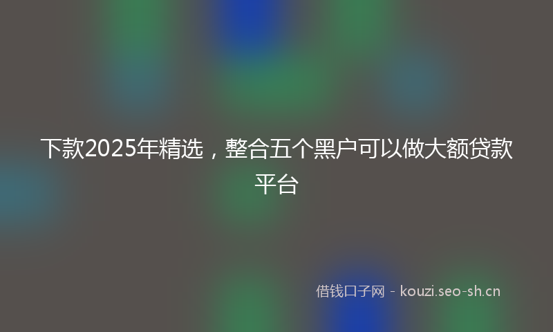 下款2025年精选，整合五个黑户可以做大额贷款平台