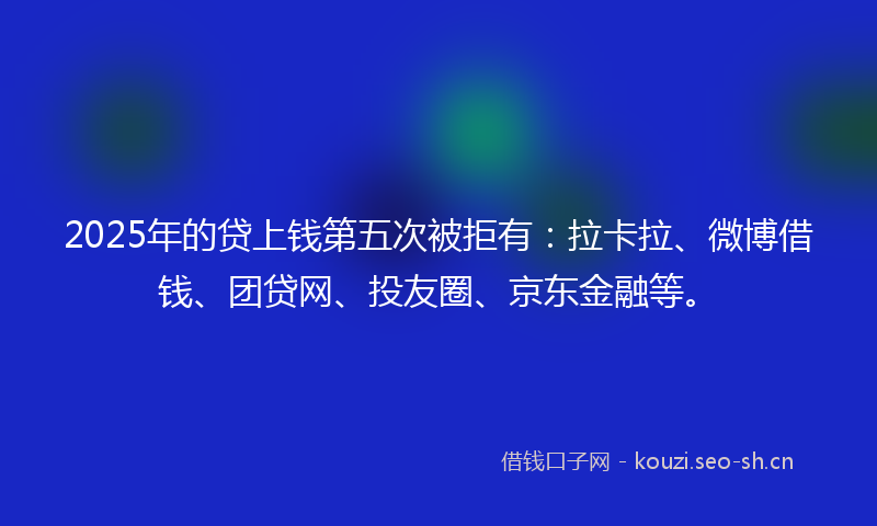 2025年的贷上钱第五次被拒有：拉卡拉、微博借钱、团贷网、投友圈、京东金融等。