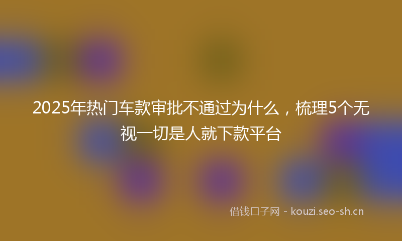 2025年热门车款审批不通过为什么，梳理5个无视一切是人就下款平台