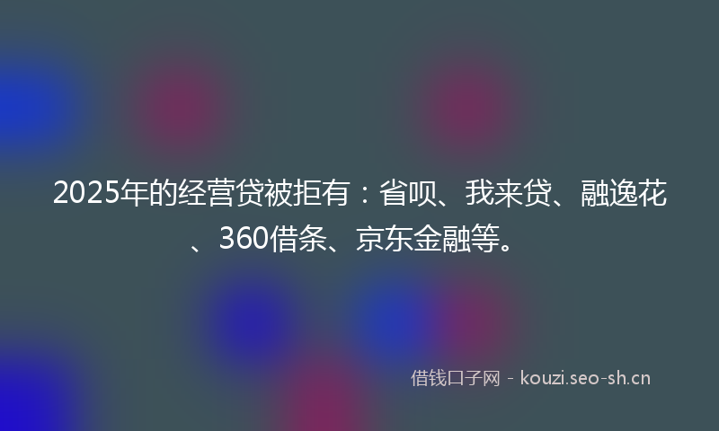 2025年的经营贷被拒有：省呗、我来贷、融逸花、360借条、京东金融等。