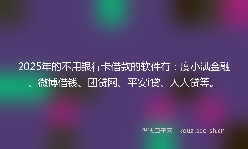 2025年的不用银行卡借款的软件有：度小满金融、微博借钱、团贷网、平安i贷、人人贷等。