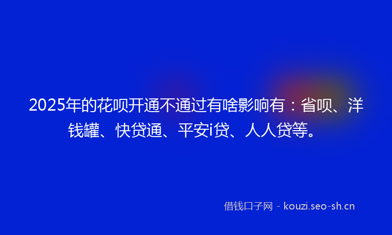 2025年的花呗开通不通过有啥影响有：省呗、洋钱罐、快贷通、平安i贷、人人贷等。