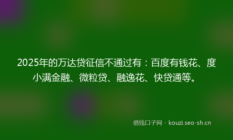 2025年的万达贷征信不通过有：百度有钱花、度小满金融、微粒贷、融逸花、快贷通等。