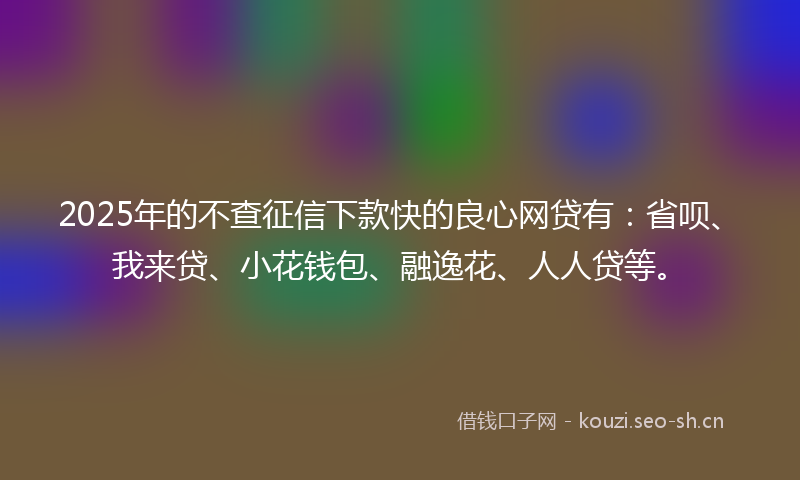 2025年的不查征信下款快的良心网贷有：省呗、我来贷、小花钱包、融逸花、人人贷等。