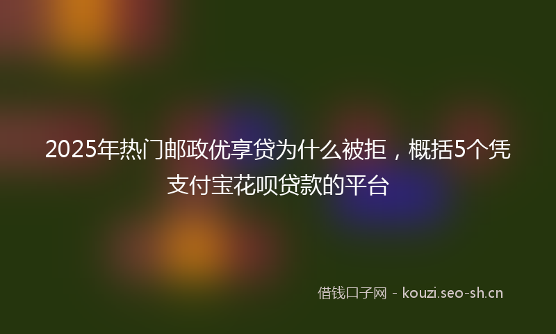 2025年热门邮政优享贷为什么被拒，概括5个凭支付宝花呗贷款的平台