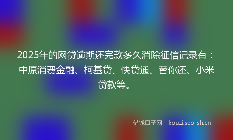 2025年的网贷逾期还完款多久消除征信记录有：中原消费金融、柯基贷、快贷通、替你还、小米贷款等。