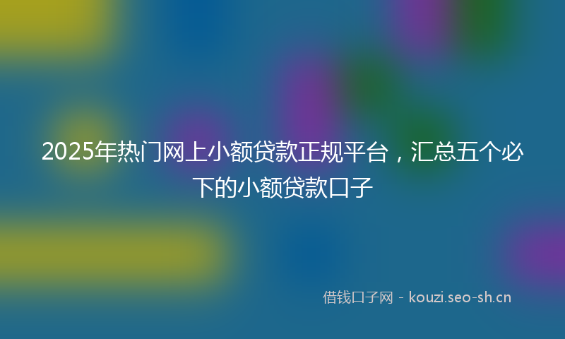 2025年热门网上小额贷款正规平台，汇总五个必下的小额贷款口子
