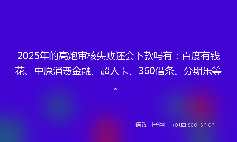 2025年的高炮审核失败还会下款吗有：百度有钱花、中原消费金融、超人卡、360借条、分期乐等。