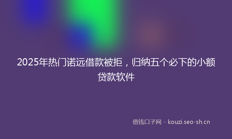 2025年热门诺远借款被拒，归纳五个必下的小额贷款软件