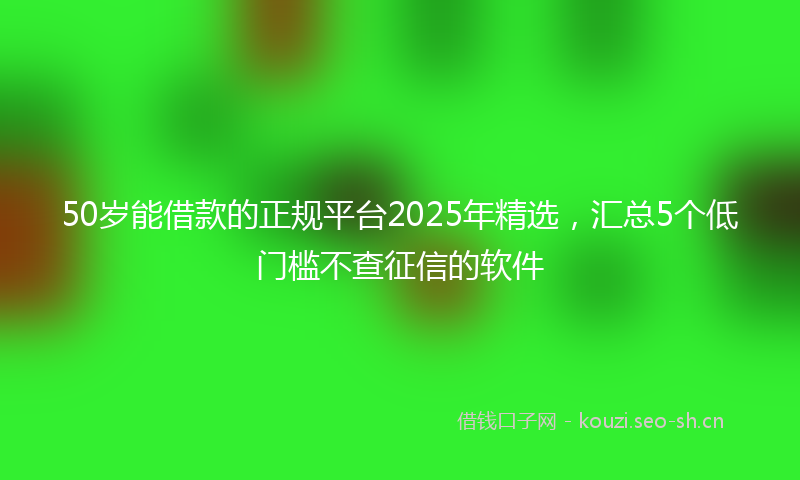 50岁能借款的正规平台2025年精选，汇总5个低门槛不查征信的软件