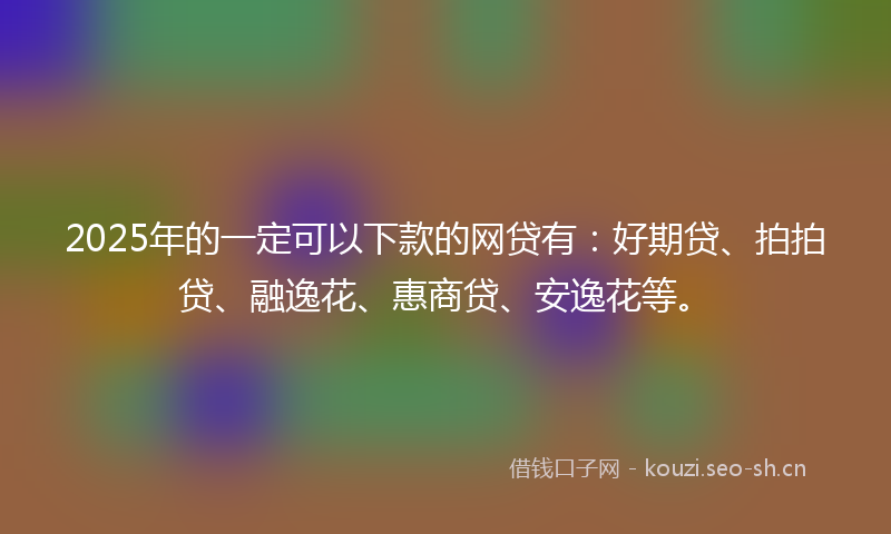 2025年的一定可以下款的网贷有：好期贷、拍拍贷、融逸花、惠商贷、安逸花等。