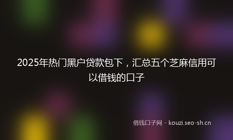 2025年热门黑户贷款包下,汇总五个芝麻信用可以借钱的口子