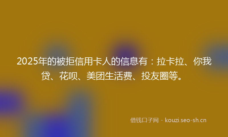 2025年的被拒信用卡人的信息有：拉卡拉、你我贷、花呗、美团生活费、投友圈等。