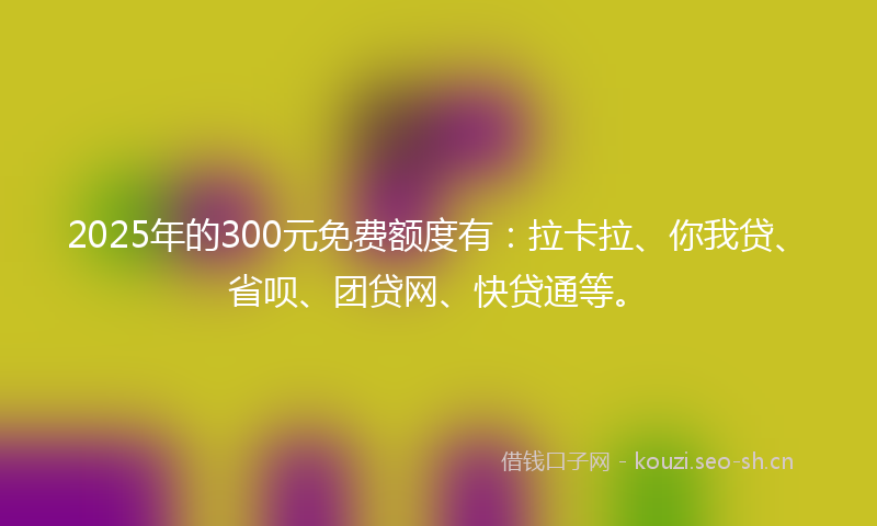 2025年的300元免费额度有：拉卡拉、你我贷、省呗、团贷网、快贷通等。