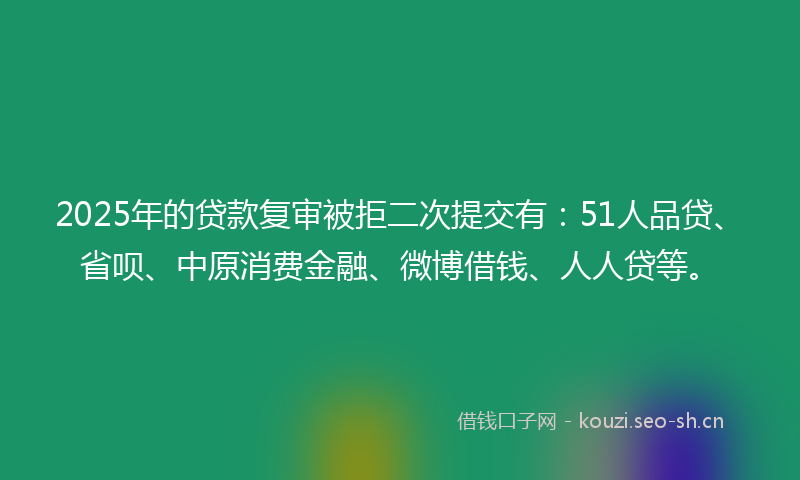 2025年的贷款复审被拒二次提交有：51人品贷、省呗、中原消费金融、微博借钱、人人贷等。