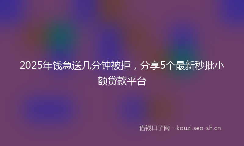 2025年钱急送几分钟被拒，分享5个最新秒批小额贷款平台